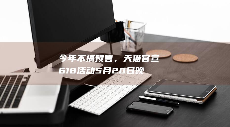 今年不搞预售，天猫官宣618活动5月20日晚8点现货开卖