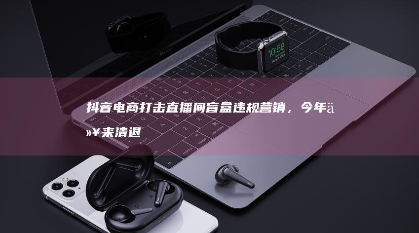 抖音打击直播间盲盒违规营销，今年以来清退