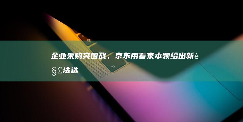 企业采购突围战，京东用看家本领给出新解法|选品|账期|京东集团|知名企业|全球智慧物流峰会