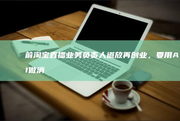 前淘宝直播业务负责人道放再创业，要用AI做消费者的“赛博闺蜜”丨智能涌现独家|kol|电商平台
