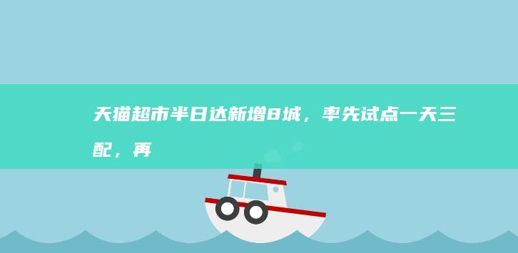 天猫超市半日达新增8城，率先试点一天三配，再次提升履约时效|闪购|淘宝|快递包裹|电商行业
