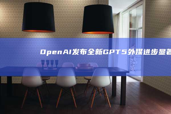 OpenAI发布全新GPT-5外媒：进步显著，但离取代人还很远|openai|人工智能|机器人|初创公司|马斯克|编程