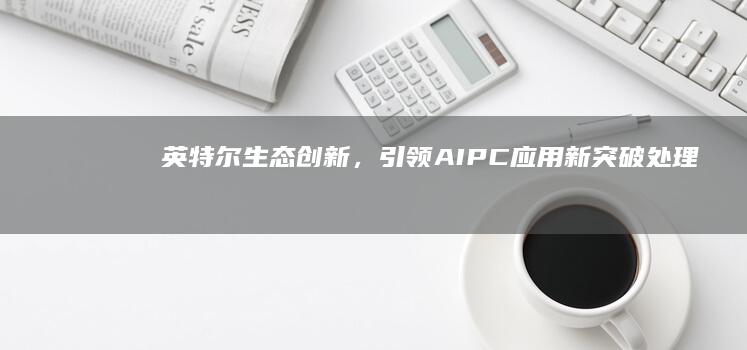 英特尔生态创新，引领AIPC应用新突破处理